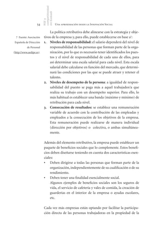 competitividad
                          en Euskadi
                          RSE y
                    54                     Una aproximación desde la Innovación Social

                               La política retributiva debe alinearse con la estrategia y obje-
  7 Fuente: Asociación     tivos de la empresa y, para ello, puede establecerse en base a7:
Española de Dirección      1. Niveles	de	responsabilidad: el salario dependerá del nivel de
           de Personal         responsabilidad de las personas que forman parte de la orga-
(http://www.aedipe.es).        nización, por lo que es necesario tener identificados los pues-
                               tos y el nivel de responsabilidad de cada uno de ellos, para
                               así determinar una escala salarial para cada nivel. Esta escala
                               salarial debe calcularse en función del mercado, que determi-
                               nará las condiciones por las que se puede atraer y retener el
                               talento.
                           2. Niveles	de	desempeño	de	la	persona: a igualdad de respon-
                               sabilidad del puesto se paga más a aquel trabajador/a que
                               realiza su trabajo con un desempeño superior. Para ello, lo
                               más habitual es establecer una banda (máximo y mínimo) de
                               retribución para cada nivel.
                           3. Consecución	de	resultados: se establece una remuneración
                               variable de acuerdo con la contribución de las empleadas y
                               empleados a la consecución de los objetivos de la empresa.
                               Esta remuneración puede realizarse de manera individual
                               (dirección por objetivos) o colectiva, o ambas simultánea-
                               mente.

                           Además del elemento retributivo, la empresa puede establecer un
                           paquete de beneficios sociales que lo complemente. Estos benefi-
                           cios deben diseñarse teniendo en cuenta dos características esen-
                           ciales:
                           •	 Deben dirigirse a todas las personas que forman parte de la
                                organización, independientemente de su cualificación o de su
                                rendimiento.
                           •	 Deben tener una finalidad esencialmente social.
                                Algunos ejemplos de beneficios sociales son los seguros de
                                vida, el servicio de cafetería y vales de comida, la creación de
                                guarderías en el interior de la empresa o ayudas escolares,
                                etc.

                           Cada vez más empresas están optando por facilitar la participa-
                           ción directa de las personas trabajadoras en la propiedad de la
 