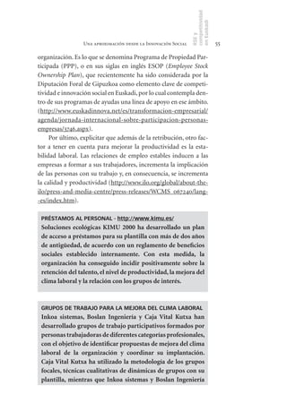 competitividad
                                                                en Euskadi
                                                                RSE y
                  Una aproximación desde la Innovación Social                    55

organización. Es lo que se denomina Programa de Propiedad Par-
ticipada (PPP), o en sus siglas en inglés ESOP (Employee Stock
Ownership Plan), que recientemente ha sido considerada por la
Diputación Foral de Gipuzkoa como elemento clave de competi-
tividad e innovación social en Euskadi, por lo cual contempla den-
tro de sus programas de ayudas una línea de apoyo en ese ámbito.
(http://www.euskadinnova.net/es/transformacion-empresarial/
agenda/jornada-internacional-sobre-participacion-personas-
empresas/3746.aspx).
     Por último, explicitar que además de la retribución, otro fac-
tor a tener en cuenta para mejorar la productividad es la esta-
bilidad laboral. Las relaciones de empleo estables inducen a las
empresas a formar a sus trabajadores, incrementa la implicación
de las personas con su trabajo y, en consecuencia, se incrementa
la calidad y productividad (http://www.ilo.org/global/about-the-
ilo/press-and-media-centre/press-releases/WCMS_067240/lang-
-es/index.htm).

 PRÉSTAMOS AL PERSONAL - http://www.kimu.es/
 Soluciones	 ecológicas	 KIMU	 2000	 ha	 desarrollado	 un	 plan	
 de	acceso	a	préstamos	para	su	plantilla	con	más	de	dos	años	
 de	antigüedad,	de	acuerdo	con	un	reglamento	de	beneficios	
 sociales	 establecido	 internamente.	 Con	 esta	 medida,	 la	
 organización	 ha	 conseguido	 incidir	 positivamente	 sobre	 la	
 retención	del	talento,	el	nivel	de	productividad,	la	mejora	del	
 clima	laboral	y	la	relación	con	los	grupos	de	interés.	



 GRUPOS DE TRABAJO PARA LA MEJORA DEL CLIMA LABORAL
 Inkoa	 sistemas,	 Boslan	 Ingeniería	 y	 Caja	 Vital	 Kutxa	 han	
 desarrollado	grupos	de	trabajo	participativos	formados	por	
 personas	trabajadoras	de	diferentes	categorías	profesionales,	
 con	el	objetivo	de	identificar	propuestas	de	mejora	del	clima	
 laboral	 de	 la	 organización	 y	 coordinar	 su	 implantación.	
 Caja	Vital	 Kutxa	 ha	 utilizado	 la	 metodología	 de	 los	 grupos	
 focales,	técnicas	cualitativas	de	dinámicas	de	grupos	con	su	
 plantilla,	 mientras	 que	 Inkoa	 sistemas	 y	 Boslan	 Ingeniería	
 
