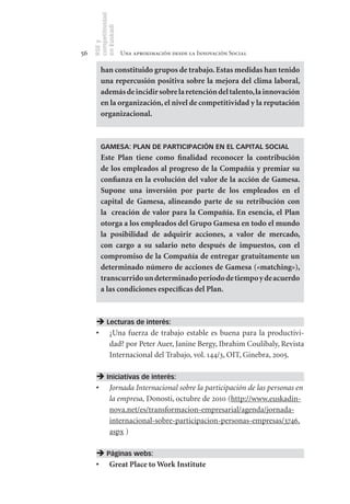 competitividad
     en Euskadi
     RSE y
56                    Una aproximación desde la Innovación Social

         han	constituido	grupos	de	trabajo.	Estas	medidas	han	tenido	
         una	repercusión	positiva	sobre	la	mejora	del	clima	laboral,	
         además	de	incidir	sobre	la	retención	del	talento,	la	innovación	
         en	la	organización,	el	nivel	de	competitividad	y	la	reputación	
         organizacional.	



         GAMESA: PLAN DE PARTICIPACIÓN EN EL CAPITAL SOCIAL
         Este	 Plan	 tiene	 como	 finalidad	 reconocer	 la	 contribución	
         de	los	empleados	al	progreso	de	la	Compañía	y	premiar	su	
         confianza	en	la	evolución	del	valor	de	la	acción	de	Gamesa.	
         Supone	 una	 inversión	 por	 parte	 de	 los	 empleados	 en	 el	
         capital	 de	 Gamesa,	 alineando	 parte	 de	 su	 retribución	 con	
         la	 	 creación	 de	 valor	 para	 la	 Compañía.	 En	 esencia,	 el	 Plan	
         otorga	a	los	empleados	del	Grupo	Gamesa	en	todo	el	mundo	
         la	 posibilidad	 de	 adquirir	 acciones,	 a	 valor	 de	 mercado,	
         con	 cargo	 a	 su	 salario	 neto	 después	 de	 impuestos,	 con	 el	
         compromiso	de	la	Compañía	de	entregar	gratuitamente	un	
         determinado	número	de	acciones	de	Gamesa	(«matching»),	
         transcurrido	un	determinado	periodo	de	tiempo	y	de	acuerdo	
         a	las	condiciones	específicas	del	Plan.



       Lecturas de interés:
      •	 ¿Una fuerza de trabajo estable es buena para la productivi-
         dad? por Peter Auer, Janine Bergy, Ibrahim Coulibaly, Revista
         Internacional del Trabajo, vol. 144/3, OIT, Ginebra, 2005.

       Iniciativas de interés:
      •	 Jornada Internacional sobre la participación de las personas en
         la empresa, Donosti, octubre de 2010 (http://www.euskadin-
         nova.net/es/transformacion-empresarial/agenda/jornada-
         internacional-sobre-participacion-personas-empresas/3746.
         aspx )

       Páginas webs:
      •	 Great	Place	to	Work	Institute
 