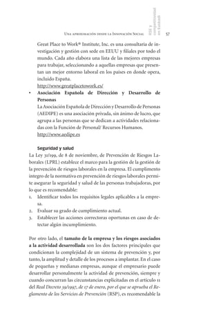competitividad
                                                                en Euskadi
                                                                RSE y
                  Una aproximación desde la Innovación Social                    57

     Great Place to Work® Institute, Inc. es una consultaría de in-
     vestigación y gestión con sede en EEUU y filiales por todo el
     mundo. Cada año elabora una lista de las mejores empresas
     para trabajar, seleccionando a aquellas empresas que presen-
     tan un mejor entorno laboral en los países en donde opera,
     incluido España.
     http://www.greatplacetowork.es/
•	   Asociación	 Española	 de	 Dirección	 y	 Desarrollo	 de	
     Personas
	    La Asociación Española de Dirección y Desarrollo de Personas
     (AEDIPE) es una asociación privada, sin ánimo de lucro, que
     agrupa a las personas que se dedican a actividades relaciona-
     das con la Función de Personal/ Recursos Humanos.
     http://www.aedipe.es

     Seguridad y salud
La Ley 31/199, de 8 de noviembre, de Prevención de Riesgos La-
borales (LPRL) establece el marco para la gestión de la gestión de
la prevención de riesgos laborales en la empresa. El cumplimento
integro de la normativa en prevención de riesgos laborales permi-
te asegurar la seguridad y salud de las personas trabajadoras, por
lo que es recomendable:
1. Identificar todos los requisitos legales aplicables a la empre-
     sa.
2. Evaluar su grado de cumplimiento actual.
3. Establecer las acciones correctoras oportunas en caso de de-
     tectar algún incumplimiento.

Por otro lado, el tamaño	de	la	empresa	y	los	riesgos	asociados	
a	la	actividad	desarrollada son los dos factores principales que
condicionan la complejidad de un sistema de prevención y, por
tanto, la amplitud y detalle de los procesos a implantar. En el caso
de pequeñas y medianas empresas, aunque el empresario puede
desarrollar personalmente la actividad de prevención, siempre y
cuando concurran las circunstancias explicitadas en el artículo 11
del Real Decreto 39/1997, de 17 de enero, por el que se aprueba el Re-
glamento de los Servicios de Prevención (RSP), es recomendable la
 