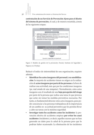 competitividad
     en Euskadi
     RSE y
58                    Una aproximación desde la Innovación Social

      contratación	de	un	Servicio	de	Prevención	Ajeno	para	el	diseño	
      del	sistema	de	prevención, el cual, y de manera resumida, consta
      de las siguientes etapas:




      Figura 3. Modelo de gestión de la prevención (Fuente: Instituto de Seguridad e
      Higiene en el Trabajo


      Reducir el índice de siniestralidad de una organización, requiere
      además:
      •	 Identificar	los	actos	inseguros	del	personal	y	su	sensibiliza-
         ción: la mayoría de accidentes tienen su origen en la realiza-
         ción de actos	inseguros	por	parte	de	las	personas a la hora de
         realizar una actividad, más que por las condiciones inseguras
         (pe. mal estado de una máquina). Normalmente, estos actos
         inseguros son el resultado de una baja	percepción	del	riesgo
         por parte de la persona que realiza una tarea, lo que provoca
         que actúe sin tomar las medidas preventivas necesarias. Por
         tanto, es fundamental detectar estos actos inseguros, para po-
         der concienciar a las personas trabajadoras de la importancia
         de un cambio en su actitud preventiva que les permita llevar
         a cabo sus tareas con la máxima seguridad.
      •	 Investigar	tanto	los	accidentes	como	los	incidentes: la pre-
         vención efectiva de accidentes empieza por	evitar	los	cuasi	
         accidentes (incidentes), es decir, aquellos sucesos que no han
         generado un daño para la salud de la persona pero que lo
         podrían haber ocasionado. La eliminación de los incidentes
 
