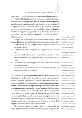 competitividad
                                                                en Euskadi
                                                                RSE y
                  Una aproximación desde la Innovación Social                    61

preparados es un elemento clave para mejorar	la	innovación	y	
la	competitividad	de	la	empresa, ya que por un lado permite a
una organización adaptarse	e	incluso	adelantarse	a	los	posibles	
cambios, tanto organizacionales (pe. cambios en la estructura de
la organización, etc.), como de mercado (pe. cambios tecnológi-
cos, nuevas tendencias, etc.), y por otro lado produce un impacto	
positivo	en	las	personas, permitiendo el desarrollo de su carrera
profesional y su adaptación a los posibles cambios (pe. despido,
jubilación, etc.).                                                               8 Fuente: A partir UNE
     Este proceso de desarrollo para ser efectivo debería ser conti-             66915:2001-Gestión de
nuo	en	el	tiempo, siguiendo el siguiente esquema metodológico8:                  la calidad-Directrices
1. Identificación de las competencias9 requeridas para cada                      para la formación y
     puesto de trabajo.                                                          UNE 66173:2003-Los
2. Identificación de las competencias disponibles en el perso-                   recursos humanos en
     nal.                                                                        un sistema de gestión de
3. Detección de las desviaciones para determinar si las compe-                   calidad. Gestión de las
     tencias disponibles son adecuadas a las competencias reque-                 competencias.
     ridas.
4. Desarrollar las acciones oportunas para eliminar las desvia-                  9 Conjunto de cono-
     ciones detectadas.                                                          cimientos teóricos,
5. Evaluación de los resultados de las acciones establecidas con                 habilidades, destrezas y
     objeto de verificar su resultado.                                           actitudes que son apli-
                                                                                 cados por el trabajador
Este proceso de gestión	por	competencias	debe	mantenerse	y	                      en el desempeño de su
actualizarse en el tiempo (pe. ante una nueva incorporación,                     ocupación o cargo en
nuevos objetivos estratégicos, cambios organizacionales, etc.)                   correspondencia con el
para que sea efectivo, y, por tanto, es necesario evaluar	constante-             principio de Idoneidad
mente	la	evolución	de	las	expectativas	y	necesidades,	tanto	de	la	               Demostrada y los reque-
propia	organización,	como	del	equipo	humano, dando respues-                      rimientos técnicos, pro-
ta a las nuevas desviaciones detectadas. Para ello se recomienda la              ductivos y de servicios,
elaboración periódica de un plan	de	formación (pe. anual) con el                 así como los de calidad,
objetivo de planificar todas las acciones a realizar para cada perso-            que se le exigen para el
na en el tiempo. En este punto, reseñar que en muchas ocasiones                  adecuado desarrollo de
esta formación puede ser realizada por el propio personal de la                  sus funciones (según
empresa, reduciéndose así los costes asociados.                                  definición establecida en
     Otra buena práctica a implantar en las empresas son las po-                 la Resolución 21/99 del
líticas	de	recolocación	u	outplacement, que son programas fo-                    Ministerio de Trabajo)
 