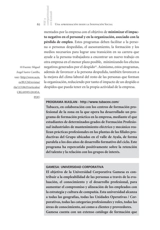 competitividad
                           en Euskadi
                           RSE y
                     62                     Una aproximación desde la Innovación Social

                            mentados por la empresa con el objetivo de minimizar	el	impac-
                            to	negativo	en	el	personal	y	en	la	organización,	asociado	con	la	
                            pérdida	de	empleo. Estos programas deben facilitar a la perso-
                            na o personas despedidas, el asesoramiento, la formación y los
                            medios necesarios para lograr una transición en su carrera que
                            ayude a la persona trabajadora a encontrar un nuevo trabajo en
                            otra empresa en el menor plazo posible, minimizando los efectos
     10 Fuente: Miguel      negativos generados por el despido10. Asimismo, estos programas,
  Ángel Sastre Castillo,    además de favorecer a la persona despedida, también favorecen a
1995 (http://www.ucm.       la mejora del clima laboral del resto de las personas que forman
    es/BUCM/revistas/       la organización, reduciendo por tanto el impacto de un despido o
rla/11318635/articulos/     despidos que pueda tener en la propia actividad de la empresa.
  CRLA9595120185A.
                  PDF)
                               PROGRAMA IKASLAN - http://www.tubacex.com/
                               Tubacex,	en	colaboración	con	los	centros	de	formación	pro-
                               fesional	de	la	zona	en	la	que	opera	ha	desarrollado	un	pro-
                               grama	de	formación	práctica	en	la	empresa,	mediante	el	que	
                               estudiantes	de	determinados	grados	de	Formación	Profesio-
                               nal	industriales	de	mantenimiento	eléctrico	y	mecánico	rea-
                               lizan	prácticas	profesionales	en	las	plantas	de	las	filiales	pro-
                               ductivas	 del	 Grupo	 ubicadas	 en	 el	 valle	 de	Ayala,	 de	 forma	
                               paralela	a	los	dos	años	de	desarrollo	formativo	del	ciclo.	Este	
                               programa	 ha	 repercutido	 positivamente	 sobre	 la	 retención	
                               del	talento	y	la	relación	con	los	grupos	de	interés.



                               GAMESA: UNIVERSIDAD CORPORATIVA
                               El	 objetivo	 de	 la	 Universidad	 Corporativa	 Gamesa	 es	 con-
                               tribuir	a	la	empleabilidad	de	las	personas	a	través	de	la	eva-
                               luación,	 el	 conocimiento	 y	 el	 desarrollo	 profesional,	 para	
                               aumentar	el	compromiso	y	alineación	de	los	empleados	con	
                               la	estrategia	y	cultura	de	compañía.	Esta	universidad	alcanza	
                               a	todas	las	geografías,	todas	las	Unidades	Operativas	/	Cor-
                               porativas,	todas	las	categorías	profesionales	y	roles,	todas	las	
                               áreas	de	conocimiento,	así	como	a	clientes	y	proveedores.
                               Gamesa	 cuenta	 con	 un	 extenso	 catálogo	 de	 formación	 que	
 