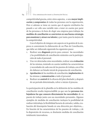 competitividad
     en Euskadi
     RSE y
64                    Una aproximación desde la Innovación Social

      competitividad gracias, entre otros aspectos, a una mayor	impli-
      cación	y	compromiso de todas las personas con la organización.
      Pero si además se tiene en cuenta que el aspecto retributivo ha
      pasado a ser sólo una variable más a tener en cuenta por parte
      de las personas a la hora de elegir una empresa para trabajar, las
      medidas	de	conciliación	se	convierten	en	una	buena	estrategia	
      para	mantener	y	atraer	ese	talento y, por tanto, para la mejora de
      la competitividad.
           Con el objetivo de integrar este aspecto en la gestión de la em-
      presa es conveniente la elaboración de un Plan de Conciliación,
      que debe ser elaborado siguiendo los siguientes pasos:
      1. Realizar una diagnosis previa para conocer las necesidades
           y las posibilidades de conciliación existentes con la participa-
           ción de todo el personal.
      2. Una vez detectadas estas necesidades, realizar una evaluación
           de las mismas, teniendo en cuenta también las características
           y necesidades de cada uno de los puestos de trabajo, con el fin
           de elaborar un listado inicial de propuestas de conciliación.
      3. Aprobación de las medidas de conciliación, implantación de
           las mismas y comunicación a todo el personal.
      4. Realizar un control de la eficacia del plan diseñado y, después
           de un periodo determinado, volver a iniciar el proceso.

      La participación de la plantilla en la definición de las medidas de
      conciliación resulta imprescindible ya que son las personas	tra-
      bajadoras	las	que	conocen	directamente	las	necesidades de su
      puesto de trabajo junto con sus necesidades personales. Algunos
      ejemplos de medidas de conciliación incluyen la posibilidad de
      realizar teletrabajo, la flexibilidad horaria de entrada y salida, eva-
      luación del desempeño basada en una dirección por objetivos,...
      En función de las características de los puestos de trabajo, y de
      la disposición de recursos, se diseñarán medidas de conciliación
      totalmente innovadoras.
 