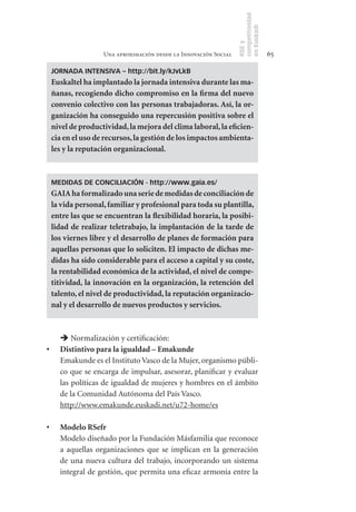 competitividad
                                                                      en Euskadi
                                                                      RSE y
                       Una aproximación desde la Innovación Social                     65

     JORNADA INTENSIVA – http://bit.ly/kJvLkB
     Euskaltel	ha	implantado	la	jornada	intensiva	durante	las	ma-
     ñanas,	recogiendo	dicho	compromiso	en	la	firma	del	nuevo	
     convenio	colectivo	con	las	personas	trabajadoras.	Así,	la	or-
     ganización	ha	conseguido	una	repercusión	positiva	sobre	el	
     nivel	de	productividad,	la	mejora	del	clima	laboral,	la	eficien-
     cia	en	el	uso	de	recursos,	la	gestión	de	los	impactos	ambienta-
     les	y	la	reputación	organizacional.



     MEDIDAS DE CONCILIACIÓN - http://www.gaia.es/
     GAIA	ha	formalizado	una	serie	de	medidas	de	conciliación	de	
     la	vida	personal,	familiar	y	profesional	para	toda	su	plantilla,	
     entre	las	que	se	encuentran	la	flexibilidad	horaria,	la	posibi-
     lidad	 de	 realizar	 teletrabajo,	 la	 implantación	 de	 la	 tarde	 de	
     los	viernes	libre	y	el	desarrollo	de	planes	de	formación	para	
     aquellas	personas	que	lo	soliciten.	El	impacto	de	dichas	me-
     didas	ha	sido	considerable	para	el	acceso	a	capital	y	su	coste,	
     la	rentabilidad	económica	de	la	actividad,	el	nivel	de	compe-
     titividad,	la	innovación	en	la	organización,	la	retención	del	
     talento,	el	nivel	de	productividad,	la	reputación	organizacio-
     nal	y	el	desarrollo	de	nuevos	productos	y	servicios.	



         Normalización y certificación:
•	      Distintivo	para	la	igualdad	–	Emakunde
        Emakunde es el Instituto Vasco de la Mujer, organismo públi-
        co que se encarga de impulsar, asesorar, planificar y evaluar
        las políticas de igualdad de mujeres y hombres en el ámbito
        de la Comunidad Autónoma del País Vasco.
        http://www.emakunde.euskadi.net/u72-home/es

•	      Modelo	RSefr
        Modelo diseñado por la Fundación Másfamilia que reconoce
        a aquellas organizaciones que se implican en la generación
        de una nueva cultura del trabajo, incorporando un sistema
        integral de gestión, que permita una eficaz armonía entre la
 