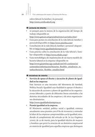 competitividad
     en Euskadi
     RSE y
66                    Una aproximación desde la Innovación Social

               esfera laboral, la familiar y la personal.
               http://www.certificadoefr.org

       Lecturas de interés:
      •	 10 porqués para la mejora de la organización del tiempo de
         trabajo (disponible en
         http://www.gencat.cat/generalitat/emo/cas/index.htm)
      •	 Guía para pymes en conciliación de la vida laboral, familiar y
         personal(disponible en http://www.amedna.com)
      •	 Conciliación de la vida laboral, familiar y personal (disponi-
         ble en http://www.igualdadenlaempresa.es)
      •	 Guía práctica sobre la conciliación de la vida laboral y fami-
         liar (disponible en http://www.erkide.coop)
      •	 Guía metodológica de implantación de un nuevo modelo de
         horario laboral en la empresa (disponible en
         http://www.gizartelan.ejgv.euskadi.net/r45-continns/es/
         contenidos/informacion/horarios_flexibles_estudios/es_es-
         tudios/horarios_flexibles_estudios.html

       Iniciativas de interés:
      •	 Servicio	de	apoyo	al	diseño	y	ejecución	de	planes	de	igual-
         dad	en	las	empresas
         Este Servicio es una iniciativa del Ministerio de Sanidad,
         Política Social e Igualdad cuya finalidad es apoyar el diseño y
         la ejecución de acciones y planes de igualdad en las organiza-
         ciones laborales, a partir de diferentes líneas orientadas a las
         distintas necesidades de las empresas y de otras organizacio-
         nes destinatarias.
         http://www.igualdadenlaempresa.es
      •	 Premio	igualdad	en	la	empresa.
         El Ministerio sanidad, política social e igualdad, convoca
         anualmente unos premios con el fin de reconocer y estimular
         la labor de las empresas comprometidas con la igualdad, aten-
         diendo al cumplimiento del artículo 50 de .la Ley Orgánica
         3/2007, de 22 de marzo, para la igualdad efectiva de mujeres
         y hombres que prevé la creación de un distintivo empresarial
         en materia de igualdad para aquellas empresas que destaquen
 