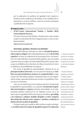 competitividad
                                                                en Euskadi
                                                                RSE y
                  Una aproximación desde la Innovación Social                    67

    por la aplicación de políticas de igualdad entre mujeres y
    hombres en las condiciones de trabajo, en los modelos de or-
    ganización y en otros ámbitos, como los servicios, productos
    y publicidad de la empresa.

 Páginas webs:
•	 ICWF­Centro	 Internacional	 Trabajo	 y	 Familia	 (IESE,	
   Universidad	de	Navarra)
   El Centro Internacional Trabajo y Familia tiene como misión
   ayudar a la alta dirección de las organizaciones a crear un am-
   biente familiar.
   http://www.iese.edu/icwf

    Diversidad, igualdad y derecho a la intimidad
Por diversidad debemos entender no sólo la variedad	de	género,	
edad,	origen	o	religión (diversidad identitaria), sino la diversidad	            11 Manera de buscar la
cognitiva, es decir, la confluencia de las perspectivas y las heurís-            solución de un proble-
ticas11 de cada individuo. Esta diversidad cognitiva, que en muchas              ma mediante métodos
ocasiones tiene su origen en la diversidad identitaria, aporta valor,            no rigurosos (Dicciona-
ya que se multiplican las soluciones, las ideas, los puntos de vista y           rio de la Real Academia
en definitiva, las posibilidades de negocio12.                                   Española).
     Por tanto, la igualdad de oportunidades, además de ser un
principio	jurídico	universal, y un reto para las empresas, es tam-               12 Fuente: Ponencia
bién	una	oportunidad	para	mejorar	su	competitividad, ya que,                     realizada por Kenneth
cuanta más diversidad cognitiva competente haya en una organi-                   A. Dubin, profesor
zación mayor capacidad tendrá para resolver un problema y bus-                   asociado de Recursos
car nuevas soluciones.                                                           Humanos y Estrategia
     Aun así, son todavía pocas las empresas que han incorporado                 del IE Business School y
la igualdad de oportunidades en su gestión, incluyendo	la	igual-                 profesor titular visitante
dad	entre	hombres	y	mujeres, derecho desarrollado en el orde-                    de Derecho Social de la
namiento jurídico estatal por la Ley Orgánica 3/2007, de 22 de                   Universidad Carlos III
marzo, para la igualdad efectiva de mujeres y hombres, que	obliga	               de Madrid, en la Mesa
a	 las	empresas	 a	adoptar	medidas	dirigidas	a	 evitar	cualquier	                Cuadrada promovida
discriminación	 laboral	 entre	 mujeres	 y	 hombres	 mediante	 la	               por la Red Española del
elaboración	de	un	plan	de	igualdad.                                              Pacto Mundial celebra-
     De igual modo que cuando se debe realizar un plan estratégi-                da12 de mayo de 2010 en
co, la	elaboración	de	un	plan	de	igualdad	requiere	la	realización	               Madrid.
 