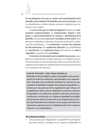 competitividad
     en Euskadi
     RSE y
68                    Una aproximación desde la Innovación Social

      de	una	diagnosis	en	la	que	se	cuente	con	la	participación	de	la	
      plantilla,	con	el	objetivo	de	identificar	las	áreas	de	mejora. Una
      vez identificadas, se deben diseñar acciones a implantar que tra-
      bajen en este sentido.
           Las áreas	en	las	que	se	realiza	la	diagnosis incluyen los com-
      promisos	 organizacionales, la comunicación,	 imagen	 y	 len-
      guaje, la representatividad	de	las	mujeres y distribución	de	la	
      plantilla, los principales procesos	vinculados	al	desarrollo de las
      personas trabajadoras (selección, formación, promoción, evalua-
      ción del rendimiento,...), la retribución, el acoso	y	las	actitudes	
      de	 discriminación, las condiciones	 laborales, las posibilidades
      de conciliación, las condiciones	 físicas del entorno, la salud	 y	
      seguridad y la gestión de la movilidad.
           El derecho	a	la	intimidad	y	privacidad	de	las	personas, reco-
      gido en el ordenamiento jurídico estatal (pe. Ley Orgánica de pro-
      tección de datos de carácter personal), debe ser por otro derecho a
      respetar por las empresas, estableciendo los mecanismos previstos
      en la normativa de referencia.

         PLAN DE IGUALDAD – http://www.mutualia.es/
         Mutualia	ha	desarrollado	un	plan	de	igualdad	con	la	partici-
         pación	de	todos	los	sindicatos	representados	en	la	organiza-
         ción.	Esta	plan	está	coordinado	mediante	la	creación	de	una	
         comisión	de	igualdad	y	la	figura	de	la	Agente	de	igualdad,	os-
         tentado	por	una	persona	de	la	organización	que	vela	por	el	
         cumplimiento	de	los	criterios	definidos	en	relación	a	materia	
         de	igualdad	en	los	diferentes	ámbitos:	selección,	formación,	
         retribución,	conciliación,	etc.	El	plan	de	igualdad	ha	incidido	
         positivamente	sobre	la	innovación	en	la	organización,	la	me-
         jora	del	clima	laboral,	la	relación	con	los	grupos	de	interés,	la	
         reputación	organizacional	y	la	diferenciación	de	la	empresa	
         respecto	a	sus	competidores.



       Lecturas de interés:
      •	 Guía práctica para diagnosticar la igualdad de oportunida-
         des entre mujeres y hombres en las empresas (disponible en
 