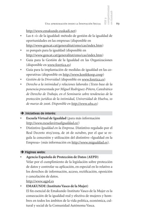 competitividad
                                                                en Euskadi
                                                                RSE y
                  Una aproximación desde la Innovación Social                    69

     http://www.emakunde.euskadi.net)
•	   Las 6 «i» de la igualdad: método de gestión de la igualdad de
     oportunidades en las empresas (disponible en
     http://www.gencat.cat/generalitat/emo/cas/index.htm)
•	   10 porqués para la igualdad (disponible en
     http://www.gencat.cat/generalitat/emo/cas/index.htm)
•	   Guía para la Gestión de la Igualdad en las Organizaciones
     (disponible en www.foretica.es)
•	   Guía para la implantación de medidas de igualdad en las co-
     operativas (disponible en http://www.konfekoop.coop)
•	   Gestión de la Diversidad (disponible en www.foretica.es)
•	   Derecho a la intimidad y relaciones laborales (Texto base de la
     ponencia presentada por Miguel Rodriguez-Piñero, Catedrático
     de Derecho de Trabajo, en el Seminario sobre tendencias de la
     protección jurídica de la intimidad, Universidad de Huelva, 10
     de marzo de 2006. Disponible en http://www.uhu.es)

 Iniciativas de interés:
•	 Escuela	Virtual	de	Igualdad (para más información
   http://www.escuelavirtualigualdad.es/)
•	 Distintivo Igualdad en la Empresa. Distintivo regulado por el
   Real Decreto 1615/2009, de 26 de octubre, por el que se re-
   gula la concesión y utilización del distintivo «Igualdad en la
   Empresa» (más información en http://www.migualdad.es).

 Páginas webs:
•	 Agencia	Española	de	Protección	de	Datos	(AEPD)
   Velar por el cumplimiento de la legislación sobre protección
   de datos y controlar su aplicación, en especial en lo relativo a
   los derechos de información, acceso, rectificación, oposición
   y cancelación de datos.
   http://www.agpd.es
•	 EMAKUNDE	(Instituto	Vasco	de	la	Mujer)
   El fin esencial de Emakunde-Instituto Vasco de la Mujer es la
   consecución de la igualdad real y efectiva de mujeres y hom-
   bres en todos los ámbitos de la vida política, económica, cul-
   tural y social de la Comunidad Autónoma Vasca.
 
