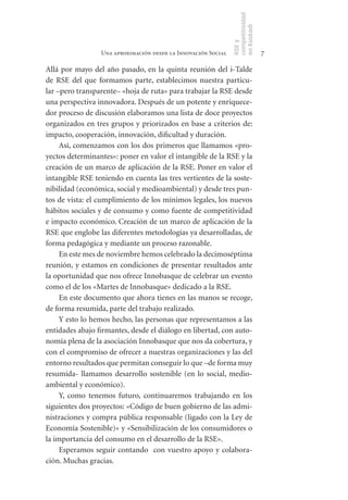 competitividad
                                                               en Euskadi
                                                               RSE y
                 Una aproximación desde la Innovación Social                    7

Allá por mayo del año pasado, en la quinta reunión del i-Talde
de RSE del que formamos parte, establecimos nuestra particu-
lar –pero transparente– «hoja de ruta» para trabajar la RSE desde
una perspectiva innovadora. Después de un potente y enriquece-
dor proceso de discusión elaboramos una lista de doce proyectos
organizados en tres grupos y priorizados en base a criterios de:
impacto, cooperación, innovación, dificultad y duración.
     Así, comenzamos con los dos primeros que llamamos «pro-
yectos determinantes»: poner en valor el intangible de la RSE y la
creación de un marco de aplicación de la RSE. Poner en valor el
intangible RSE teniendo en cuenta las tres vertientes de la soste-
nibilidad (económica, social y medioambiental) y desde tres pun-
tos de vista: el cumplimiento de los mínimos legales, los nuevos
hábitos sociales y de consumo y como fuente de competitividad
e impacto económico. Creación de un marco de aplicación de la
RSE que englobe las diferentes metodologías ya desarrolladas, de
forma pedagógica y mediante un proceso razonable.
     En este mes de noviembre hemos celebrado la decimoséptima
reunión, y estamos en condiciones de presentar resultados ante
la oportunidad que nos ofrece Innobasque de celebrar un evento
como el de los «Martes de Innobasque» dedicado a la RSE.
     En este documento que ahora tienes en las manos se recoge,
de forma resumida, parte del trabajo realizado.
     Y esto lo hemos hecho, las personas que representamos a las
entidades abajo firmantes, desde el diálogo en libertad, con auto-
nomía plena de la asociación Innobasque que nos da cobertura, y
con el compromiso de ofrecer a nuestras organizaciones y las del
entorno resultados que permitan conseguir lo que –de forma muy
resumida- llamamos desarrollo sostenible (en lo social, medio-
ambiental y económico).
     Y, como tenemos futuro, continuaremos trabajando en los
siguientes dos proyectos: «Código de buen gobierno de las admi-
nistraciones y compra pública responsable (ligado con la Ley de
Economía Sostenible)» y «Sensibilización de los consumidores o
la importancia del consumo en el desarrollo de la RSE».
     Esperamos seguir contando con vuestro apoyo y colabora-
ción. Muchas gracias.
 