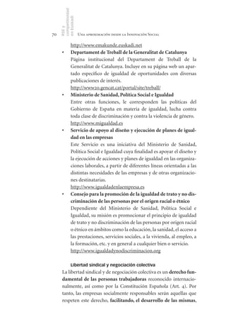 competitividad
     en Euskadi
     RSE y
70                    Una aproximación desde la Innovación Social

               http://www.emakunde.euskadi.net
      •	       Departament	de	Treball	de	la	Generalitat	de	Catalunya
               Página institucional del Departament de Treball de la
               Generalitat de Catalunya. Incluye en su página web un apar-
               tado específico de igualdad de oportunidades con diversas
               publicaciones de interés.
               http://www20.gencat.cat/portal/site/treball/
      •	       Ministerio	de	Sanidad,	Política	Social	e	Igualdad
               Entre otras funciones, le corresponden las políticas del
               Gobierno de España en materia de igualdad, lucha contra
               toda clase de discriminación y contra la violencia de género.
               http://www.migualdad.es
      •	       Servicio	de	apoyo	al	diseño	y	ejecución	de	planes	de	igual-
               dad	en	las	empresas
               Este Servicio es una iniciativa del Ministerio de Sanidad,
               Política Social e Igualdad cuya finalidad es apoyar el diseño y
               la ejecución de acciones y planes de igualdad en las organiza-
               ciones laborales, a partir de diferentes líneas orientadas a las
               distintas necesidades de las empresas y de otras organizacio-
               nes destinatarias.
               http://www.igualdadenlaempresa.es
      •	       Consejo	para	la	promoción	de	la	igualdad	de	trato	y	no	dis-
               criminación	de	las	personas	por	el	origen	racial	o	étnico
               Dependiente del Ministerio de Sanidad, Política Social e
               Igualdad, su misión es promocionar el principio de igualdad
               de trato y no discriminación de las personas por origen racial
               o étnico en ámbitos como la educación, la sanidad, el acceso a
               las prestaciones, servicios sociales, a la vivienda, al empleo, a
               la formación, etc. y en general a cualquier bien o servicio.
               http://www.igualdadynodiscriminacion.org

               Libertad sindical y negociación colectiva
      La libertad sindical y de negociación colectiva es un derecho	fun-
      damental	 de	 las	 personas	 trabajadoras reconocido internacio-
      nalmente, así como por la Constitución Española (Art. 4). Por
      tanto, las empresas socialmente responsables serán aquellas que
      respeten este derecho, facilitando,	 el	desarrollo	de	 las	 mismas,
 