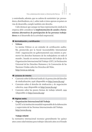 competitividad
                                                                en Euskadi
                                                                RSE y
                  Una aproximación desde la Innovación Social                    71

y controlando, además, que su cadena de suministro (pe. provee-
dores, distribuidores, etc.), sobre todo si éstos operan en países en
vías de desarrollo, cumple también este derecho.
     Cabe destacar que aunque no haya representación sindical, la
empresa debe considerar la implementación	de	canales	y	herra-
mientas	alternativas	de	participación	de	las	personas	trabaja-
doras en el desarrollo de la actividad empresarial.

 Normalización y certificación:
•	 SA8000
   La norma SA8000 es un estándar de certificación audita-
   ble, promovida por la Social Accountability International
   (SAI) -organización no gubernamental cuya misión es pro-
   mover los derechos humanos de los trabajadores en todo el
   mundo-, basada en normas internacionales del trabajo de la
   Organización Internacional del Trabajo (OIT), la Declaración
   Universal de los Derechos Humanos y la Convención de las
   Naciones Unidas sobre los Derechos del Niño.
   http://www.sa-intl.org

 Lecturas de interés:
•	 Convenio sobre la libertad sindical y la protección del derecho
   de sindicalización, 1948 (disponible en http://www.ilo.org)
•	 Convenio sobre el derecho de sindicación y de negociación
   colectiva, 1949 (disponible en http://www.ilo.org)
•	 Convenio sobre las peores formas de trabajo infantil, 1999
   (disponible en http://www.ilo.org)

 Páginas webs:
•	 Organización	Internacional	del	Trabajo
   La OIT es la institución mundial responsable de la elaboración
   y supervisión de las Normas Internacionales del Trabajo.
   http://www.ilo.org

    Trabajo infantil
La normativa internacional reconoce generalmente los quince
años como edad mínima para trabajar (dieciséis años en el Estado
 