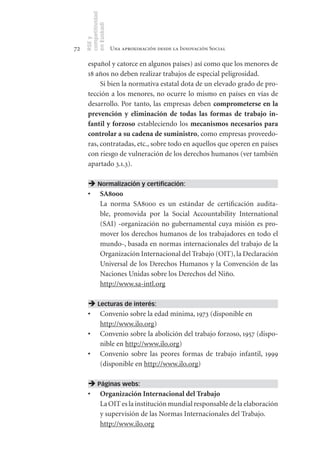 competitividad
     en Euskadi
     RSE y
72                    Una aproximación desde la Innovación Social

      español y catorce en algunos países) así como que los menores de
      18 años no deben realizar trabajos de especial peligrosidad.
           Si bien la normativa estatal dota de un elevado grado de pro-
      tección a los menores, no ocurre lo mismo en países en vías de
      desarrollo. Por tanto, las empresas deben comprometerse	en	la	
      prevención	 y	 eliminación	 de	 todas	 las	 formas	 de	 trabajo	 in-
      fantil	y	forzoso estableciendo los mecanismos	necesarios	para	
      controlar	a	su	cadena	de	suministro, como empresas proveedo-
      ras, contratadas, etc., sobre todo en aquellos que operen en países
      con riesgo de vulneración de los derechos humanos (ver también
      apartado 3.1.3).

       Normalización y certificación:
      •	 SA8000
         La norma SA8000 es un estándar de certificación audita-
         ble, promovida por la Social Accountability International
         (SAI) -organización no gubernamental cuya misión es pro-
         mover los derechos humanos de los trabajadores en todo el
         mundo-, basada en normas internacionales del trabajo de la
         Organización Internacional del Trabajo (OIT), la Declaración
         Universal de los Derechos Humanos y la Convención de las
         Naciones Unidas sobre los Derechos del Niño.
         http://www.sa-intl.org

       Lecturas de interés:
      •	 Convenio sobre la edad mínima, 1973 (disponible en
         http://www.ilo.org)
      •	 Convenio sobre la abolición del trabajo forzoso, 1957 (dispo-
         nible en http://www.ilo.org)
      •	 Convenio sobre las peores formas de trabajo infantil, 1999
         (disponible en http://www.ilo.org)

       Páginas webs:
      •	 Organización	Internacional	del	Trabajo
         La OIT es la institución mundial responsable de la elaboración
         y supervisión de las Normas Internacionales del Trabajo.
         http://www.ilo.org
 