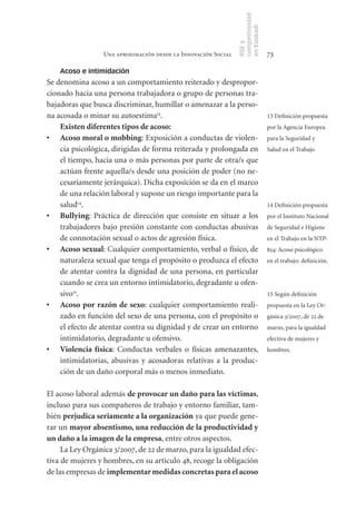 competitividad
                                                               en Euskadi
                                                               RSE y
                 Una aproximación desde la Innovación Social                    73

    Acoso e intimidación
Se denomina acoso a un comportamiento reiterado y despropor-
cionado hacia una persona trabajadora o grupo de personas tra-
bajadoras que busca discriminar, humillar o amenazar a la perso-
na acosada o minar su autoestima13.                                             13 Definición propuesta
    Existen	diferentes	tipos	de	acoso:                                          por la Agencia Europea
•	 Acoso	moral	o	mobbing: Exposición a conductas de violen-                     para la Seguridad y
    cia psicológica, dirigidas de forma reiterada y prolongada en               Salud en el Trabajo
    el tiempo, hacia una o más personas por parte de otra/s que
    actúan frente aquella/s desde una posición de poder (no ne-
    cesariamente jerárquica). Dicha exposición se da en el marco
    de una relación laboral y supone un riesgo importante para la
    salud14.                                                                    14 Definición propuesta
•	 Bullying: Práctica de dirección que consiste en situar a los                 por el Instituto Nacional
    trabajadores bajo presión constante con conductas abusivas                  de Seguridad e Higiene
    de connotación sexual o actos de agresión física.                           en el Trabajo en la NTP-
•	 Acoso	sexual: Cualquier comportamiento, verbal o físico, de                  854: Acoso psicológico
    naturaleza sexual que tenga el propósito o produzca el efecto               en el trabajo: definición.
    de atentar contra la dignidad de una persona, en particular
    cuando se crea un entorno intimidatorio, degradante u ofen-
    sivo15.                                                                     15 Según definición
•	 Acoso	 por	 razón	 de	 sexo: cualquier comportamiento reali-                 propuesta en la Ley Or-
    zado en función del sexo de una persona, con el propósito o                 gánica 3/2007, de 22 de
    el efecto de atentar contra su dignidad y de crear un entorno               marzo, para la igualdad
    intimidatorio, degradante u ofensivo.                                       efectiva de mujeres y
•	 Violencia	 física: Conductas verbales o físicas amenazantes,                 hombres.
    intimidatorias, abusivas y acosadoras relativas a la produc-
    ción de un daño corporal más o menos inmediato.

El acoso laboral además de	provocar	un	daño	para	las	víctimas,
incluso para sus compañeros de trabajo y entorno familiar, tam-
bién perjudica	seriamente	a	la	organización ya que puede gene-
rar un mayor	absentismo,	una	reducción	de	la	productividad	y	
un	daño	a	la	imagen	de	la	empresa, entre otros aspectos.
     La Ley Orgánica 3/2007, de 22 de marzo, para la igualdad efec-
tiva de mujeres y hombres, en su artículo 48, recoge la obligación
de las empresas de implementar	medidas	concretas	para	el	acoso	
 