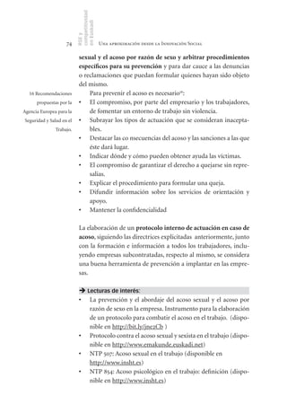 competitividad
                          en Euskadi
                          RSE y
                    74                     Una aproximación desde la Innovación Social

                           sexual	y	el	acoso	por	razón	de	sexo	y	arbitrar	procedimientos	
                           específicos	para	su	prevención y para dar cauce a las denuncias
                           o reclamaciones que puedan formular quienes hayan sido objeto
                           del mismo.
  16 Recomendaciones           Para prevenir el acoso es necesario16:
      propuestas por la    •	 El compromiso, por parte del empresario y los trabajadores,
Agencia Europea para la        de fomentar un entorno de trabajo sin violencia.
Seguridad y Salud en el    •	 Subrayar los tipos de actuación que se consideran inacepta-
               Trabajo.        bles.
                           •	 Destacar las co nsecuencias del acoso y las sanciones a las que
                               éste dará lugar.
                           •	 Indicar dónde y cómo pueden obtener ayuda las víctimas.
                           •	 El compromiso de garantizar el derecho a quejarse sin repre-
                               salias.
                           •	 Explicar el procedimiento para formular una queja.
                           •	 Difundir información sobre los servicios de orientación y
                               apoyo.
                           •	 Mantener la confidencialidad

                           La elaboración de un protocolo	interno	de	actuación	en	caso	de	
                           acoso, siguiendo las directrices explicitadas anteriormente, junto
                           con la formación e información a todos los trabajadores, inclu-
                           yendo empresas subcontratadas, respecto al mismo, se considera
                           una buena herramienta de prevención a implantar en las empre-
                           sas.

                            Lecturas de interés:
                           •	 La prevención y el abordaje del acoso sexual y el acoso por
                              razón de sexo en la empresa. Instrumento para la elaboración
                              de un protocolo para combatir el acoso en el trabajo. (dispo-
                              nible en http://bit.ly/jne2Cb )
                           •	 Protocolo contra el acoso sexual y sexista en el trabajo (dispo-
                              nible en http://www.emakunde.euskadi.net)
                           •	 NTP 507: Acoso sexual en el trabajo (disponible en
                              http://www.insht.es)
                           •	 NTP 854: Acoso psicológico en el trabajo: definición (dispo-
                              nible en http://www.insht.es)
 