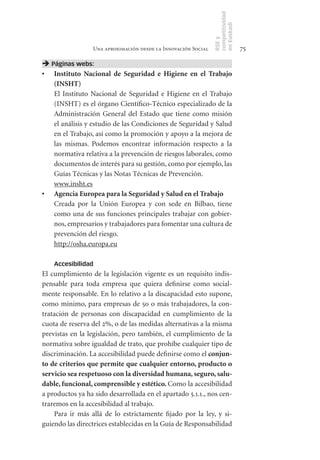 competitividad
                                                               en Euskadi
                                                               RSE y
                 Una aproximación desde la Innovación Social                    75

 Páginas webs:
•	 Instituto	 Nacional	 de	 Seguridad	 e	 Higiene	 en	 el	 Trabajo	
   (INSHT)
   El Instituto Nacional de Seguridad e Higiene en el Trabajo
   (INSHT) es el órgano Científico-Técnico especializado de la
   Administración General del Estado que tiene como misión
   el análisis y estudio de las Condiciones de Seguridad y Salud
   en el Trabajo, así como la promoción y apoyo a la mejora de
   las mismas. Podemos encontrar información respecto a la
   normativa relativa a la prevención de riesgos laborales, como
   documentos de interés para su gestión, como por ejemplo, las
   Guías Técnicas y las Notas Técnicas de Prevención.
   www.insht.es
•	 Agencia	Europea	para	la	Seguridad	y	Salud	en	el	Trabajo
   Creada por la Unión Europea y con sede en Bilbao, tiene
   como una de sus funciones principales trabajar con gobier-
   nos, empresarios y trabajadores para fomentar una cultura de
   prevención del riesgo.
   http://osha.europa.eu

    Accesibilidad
El cumplimiento de la legislación vigente es un requisito indis-
pensable para toda empresa que quiera definirse como social-
mente responsable. En lo relativo a la discapacidad esto supone,
como mínimo, para empresas de 50 o más trabajadores, la con-
tratación de personas con discapacidad en cumplimiento de la
cuota de reserva del 2%, o de las medidas alternativas a la misma
previstas en la legislación, pero también, el cumplimiento de la
normativa sobre igualdad de trato, que prohíbe cualquier tipo de
discriminación. La accesibilidad puede definirse como el conjun-
to	de	criterios	que	permite	que	cualquier	entorno,	producto	o	
servicio	sea	respetuoso	con	la	diversidad	humana,	seguro,	salu-
dable,	funcional,	comprensible	y	estético.	Como la accesibilidad
a productos ya ha sido desarrollada en el apartado 5.1.1., nos cen-
traremos en la accesibilidad al trabajo.
    Para ir más allá de lo estrictamente fijado por la ley, y si-
guiendo las directrices establecidas en la Guía de Responsabilidad
 