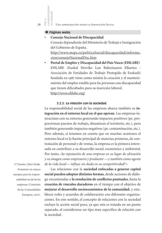 competitividad
                            en Euskadi
                            RSE y
                      78                     Una aproximación desde la Innovación Social

                              Páginas webs:
                             •	 Consejo	Nacional	de	Discapacidad
                                Consejo dependiente del Ministerio de Trabajo e Inmigración
                                del Gobierno de España.
                                http://www.msps.es/politicaSocial/discapacidad/informa-
                                cion/consejoNacionalDisc.htm
                             •	 Portal	de	Empleo	y	Discapacidad	del	País	Vasco	(EHLABE)
                                EHLABE (Euskal Herriko Lan Babestuaren Elkartea -
                                Asociación de Entidades de Trabajo Protegido de Euskadi)
                                fundada en 1987 tiene como misión la creación y el manteni-
                                miento del empleo estable para las personas con discapacidad
                                que tienen dificultades para su inserción laboral.
                                http://www.ehlabe.org/

                                             3.2.2. La relación con la sociedad
                             La responsabilidad social de las empresas abarca también su in	­	
                             tegración	en	el	entorno	local	en	el	que	operan. Las empresas in-
                             teractúan con su entorno generando impactos positivos (pe. pro-
                             porcionan puestos de trabajo, dinamizan el territorio, etc.), pero
                             también generando impactos negativos (pe. contaminación, etc.).
                             Pero además, si tenemos en cuenta que en muchas ocasiones el
                             entorno local es la fuente principal de materias primeras, de con-
                             tratación de personal y de ventas, la empresa es la primera intere-
                             sada en contribuir a su desarrollo social, económico y ambiental.
                             Por tanto, «la reputación de una empresa en su lugar de ubicación
                             y su imagen como empresario y productor —y también como agente
17 Fuente: Libro Verde.      de la vida local— influye sin duda en su competitividad17»
   Fomentar un marco              Las relaciones con la sociedad	 enfocadas	 a	 generar	 capital	
europeo para la respon-      social	pueden	adoptar	distintas	formas, desde acciones de diálo-
  sabilidad social de las    go encaminadas a la	resolución	de	conflictos	puntuales, hasta la
   empresas (Comisión        creación	de	vínculos	duraderos en el tiempo con el objetivo de
   de las Comunidades        mejorar	el	desarrollo	socioeconómico	de	la	comunidad, y esta-
       Europeas, 2001).      blecer redes y acuerdos de colaboración con diferentes organiza-
                             ciones. En este sentido, el concepto de relaciones con la sociedad
                             excluye la acción social pura, ya que esta es tratada en un punto
                             separado, al considerarse un tipo muy específico de relación con
                             la sociedad.
 