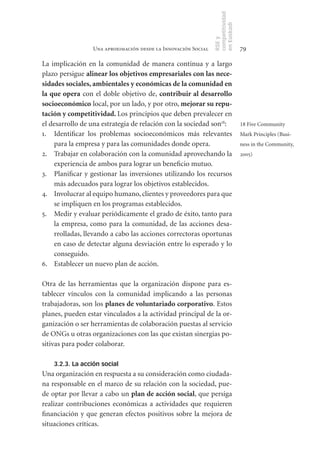 competitividad
                                                               en Euskadi
                                                               RSE y
                 Una aproximación desde la Innovación Social                    79

La implicación en la comunidad de manera continua y a largo
plazo persigue alinear	los	objetivos	empresariales	con	las	nece-
sidades	sociales,	ambientales	y	económicas	de	la	comunidad	en	
la	que	opera con el doble objetivo de, contribuir	al	desarrollo	
socioeconómico local, por un lado, y por otro, mejorar	su	repu-
tación	y	competitividad.	Los principios que deben prevalecer en
el desarrollo de una estrategia de relación con la sociedad son18:              18 Five Community
1. Identificar los problemas socioeconómicos más relevantes                     Mark Principles (Busi-
    para la empresa y para las comunidades donde opera.                         ness in the Community,
2. Trabajar en colaboración con la comunidad aprovechando la                    2005)
    experiencia de ambos para lograr un beneficio mutuo.
3. Planificar y gestionar las inversiones utilizando los recursos
    más adecuados para lograr los objetivos establecidos.
4. Involucrar al equipo humano, clientes y proveedores para que
    se impliquen en los programas establecidos.
5. Medir y evaluar periódicamente el grado de éxito, tanto para
    la empresa, como para la comunidad, de las acciones desa-
    rrolladas, llevando a cabo las acciones correctoras oportunas
    en caso de detectar alguna desviación entre lo esperado y lo
    conseguido.
6. Establecer un nuevo plan de acción.

Otra de las herramientas que la organización dispone para es-
tablecer vínculos con la comunidad implicando a las personas
trabajadoras, son los planes	de	voluntariado	corporativo. Estos
planes, pueden estar vinculados a la actividad principal de la or-
ganización o ser herramientas de colaboración puestas al servicio
de ONGs u otras organizaciones con las que existan sinergias po-
sitivas para poder colaborar.

    3.2.3. La acción social
Una organización en respuesta a su consideración como ciudada-
na responsable en el marco de su relación con la sociedad, pue-
de optar por llevar a cabo un plan	de	acción	social, que persiga
realizar contribuciones económicas a actividades que requieren
financiación y que generan efectos positivos sobre la mejora de
situaciones críticas.
 