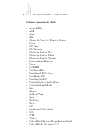 competitividad
    en Euskadi
    RSE y
8                    Una aproximación desde la Innovación Social



     Entidades integrantes del i-Talde


     ·	     AccountAbility
     ·	     ASLE
     ·	     Attest
     ·	     BBK
     ·	     Cámara de Comercio e Industria de Álava
     ·	     Cebek
     ·	     CES Vasco
     ·	     CIC Tourgune
     ·	     Diputación Foral de Álava
     ·	     Diputación Foral de Bizkaia
     ·	     Diputación Foral de Gipuzkoa
     ·	     Economistas sin Fronteras
     ·	     Emaus
     ·	     EUSKALIT
     ·	     Fiare Banca Ética
     ·	     Foro Álava de RSE - Foarse
     ·	     Foro Bizkaia RSE
     ·	     Foro Gipuzkoa RSC
     ·	     Fundación Laboral San Prudencio
     ·	     Fundación Novia Salcedo
     ·	     Gaia
     ·	     Gamesa
     ·	     Gobierno Vasco
     ·	     Izaite
     ·	     Konfekoop
     ·	     Kutxa
     ·	     LKS
     ·	     Mondragon Unibertsitatea
     ·	     SEA
     ·	     SPRI
     ·	     Tubacex
     ·	     Universidad de Deusto - Deusto Business School
     ·	     Universidad del País Vasco - EHU
 