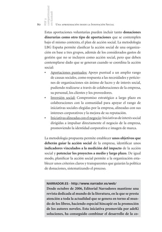 competitividad
     en Euskadi
     RSE y
80                    Una aproximación desde la Innovación Social

      Estas aportaciones voluntarias pueden incluir tanto donaciones	
      dinerarias	como	otro	tipo	de	 aportaciones que se contemplen
      bajo el mismo contexto, el plan de acción social. La metodología
      LBG España permite clasificar la acción social de una organiza-
      ción en base a tres grupos, además de los considerados gastos de
      gestión que no se incluyen como acción social, pero que deben
      contemplarse dado que se generan cuando se coordina la acción
      social:
      •	 Aportaciones puntuales: Apoyo puntual a un amplio rango
          de causas sociales, como respuesta a las necesidades y peticio-
          nes de organizaciones sin ánimo de lucro y de interés social,
          pudiendo realizarse a través de colaboraciones de la empresa,
          su personal, los clientes y los proveedores.
      •	 Inversión social: Compromiso estratégico a largo plazo en
          colaboraciones con la comunidad para apoyar el rango de
          iniciativas sociales elegidas por la empresa, alineadas con sus
          intereses corporativos y la mejora de su reputación.
      •	 Iniciativas alineadas con el negocio: Iniciativas de interés social
          dirigidas a impulsar directamente el negocio de la empresa,
          promoviendo la identidad corporativa e imagen de marca.

      La metodología propuesta permite establecer unos	objetivos	que	
      deberán	 guiar	 la	 acción	 social de la empresa, identificar unos
      indicadores	vinculados	a	la	medición	del	impacto de la acción
      social y potenciar	los	proyectos	a	medio	y	largo	plazo. De igual
      modo, planificar la acción social permite a la organización esta-
      blecer unos criterios claros y transparentes que guiarán la política
      de donaciones, sistematizando el proceso.



         NARRADOR.ES - http://www.narrador.es/web/
         Desde	octubre	de	2006,	Editorial	Narradores	mantiene	una	
         revista	dedicada	al	mundo	de	la	literatura,	en	la	que	se	presta	
         atención	a	toda	la	actualidad	que	se	genera	en	torno	al	mun-
         do	de	los	libros,	haciendo	especial	hincapié	en	la	promoción	
         de	los	autores	noveles.	Esta	iniciativa	promovida	por	adeKi	
         soluciones,	 ha	 conseguido	 combinar	 el	 desarrollo	 de	 la	 co-
 