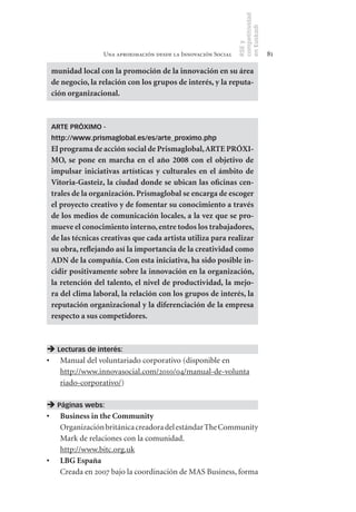 competitividad
                                                                 en Euskadi
                                                                 RSE y
                  Una aproximación desde la Innovación Social                     81

 munidad	local	con	la	promoción	de	la	innovación	en	su	área	
 de	negocio,	la	relación	con	los	grupos	de	interés,	y	la	reputa-
 ción	organizacional.



 ARTE PRÓXIMO -
 http://www.prismaglobal.es/es/arte_proximo.php
 El	programa	de	acción	social	de	Prismaglobal,	ARTE	PRÓXI-
 MO,	 se	 pone	 en	 marcha	 en	 el	 año	 2008	 con	 el	 objetivo	 de	
 impulsar	 iniciativas	 artísticas	 y	 culturales	 en	 el	 ámbito	 de	
 Vitoria­Gasteiz,	la	ciudad	donde	se	ubican	las	oficinas	cen-
 trales	de	la	organización.	Prismaglobal	se	encarga	de	escoger	
 el	proyecto	creativo	y	de	fomentar	su	conocimiento	a	través	
 de	los	medios	de	comunicación	locales,	a	la	vez	que	se	pro-
 mueve	el	conocimiento	interno,	entre	todos	los	trabajadores,	
 de	las	técnicas	creativas	que	cada	artista	utiliza	para	realizar	
 su	obra,	reflejando	así	la	importancia	de	la	creatividad	como	
 ADN	de	la	compañía.	Con	esta	iniciativa,	ha	sido	posible	in-
 cidir	positivamente	sobre	la	innovación	en	la	organización,	
 la	 retención	 del	 talento,	 el	 nivel	 de	 productividad,	 la	 mejo-
 ra	del	clima	laboral,	la	relación	con	los	grupos	de	interés,	la	
 reputación	organizacional	y	la	diferenciación	de	la	empresa	
 respecto	a	sus	competidores.



 Lecturas de interés:
•	 Manual del voluntariado corporativo (disponible en
   http://www.innovasocial.com/2010/04/manual-de-volunta
   riado-corporativo/)

 Páginas webs:
•	 Business	in	the	Community
   Organización británica creadora del estándar The Community
   Mark de relaciones con la comunidad.
   http://www.bitc.org.uk
•	 LBG	España
   Creada en 2007 bajo la coordinación de MAS Business, forma
 