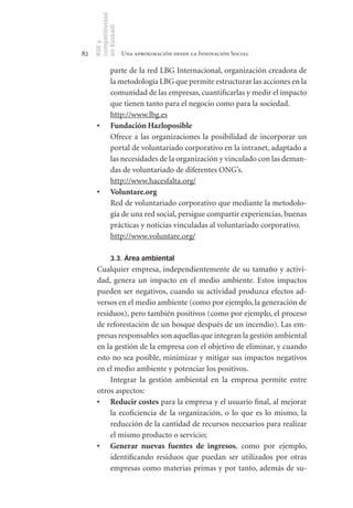 competitividad
     en Euskadi
     RSE y
82                    Una aproximación desde la Innovación Social

               parte de la red LBG Internacional, organización creadora de
               la metodología LBG que permite estructurar las acciones en la
               comunidad de las empresas, cuantificarlas y medir el impacto
               que tienen tanto para el negocio como para la sociedad.
               http://www.lbg.es
      •	       Fundación	Hazloposible
               Ofrece a las organizaciones la posibilidad de incorporar un
               portal de voluntariado corporativo en la intranet, adaptado a
               las necesidades de la organización y vinculado con las deman-
               das de voluntariado de diferentes ONG’s.
               http://www.hacesfalta.org/
      •	       Voluntare.org
               Red de voluntariado corporativo que mediante la metodolo-
               gía de una red social, persigue compartir experiencias, buenas
               prácticas y noticias vinculadas al voluntariado corporativo.
               http://www.voluntare.org/

               3.3. Área ambiental
      Cualquier empresa, independientemente de su tamaño y activi-
      dad, genera un impacto en el medio ambiente. Estos impactos
      pueden ser negativos, cuando su actividad produzca efectos ad-
      versos en el medio ambiente (como por ejemplo, la generación de
      residuos), pero también positivos (como por ejemplo, el proceso
      de reforestación de un bosque después de un incendio). Las em-
      presas responsables son aquellas que integran la gestión ambiental
      en la gestión de la empresa con el objetivo de eliminar, y cuando
      esto no sea posible, minimizar y mitigar sus impactos negativos
      en el medio ambiente y potenciar los positivos.
          Integrar la gestión ambiental en la empresa permite entre
      otros aspectos:
      •	 Reducir	costes para la empresa y el usuario final, al mejorar
          la ecoficiencia de la organización, o lo que es lo mismo, la
          reducción de la cantidad de recursos necesarios para realizar
          el mismo producto o servicio;
      •	 Generar	 nuevas	 fuentes	 de	 ingresos, como por ejemplo,
          identificando residuos que puedan ser utilizados por otras
          empresas como materias primas y por tanto, además de su-
 