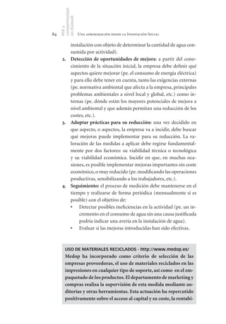 competitividad
     en Euskadi
     RSE y
84                    Una aproximación desde la Innovación Social

           instalación con objeto de determinar la cantidad de agua con-
           sumida por actividad).
      2.		 Detección	de	oportunidades	de	mejora: a partir del cono-
           cimiento de la situación inicial, la empresa debe definir qué
           aspectos quiere mejorar (pe. el consumo de energía eléctrica)
           y para ello debe tener en cuenta, tanto las exigencias externas
           (pe. normativa ambiental que afecta a la empresa, principales
           problemas ambientales a nivel local y global, etc.) como in-
           ternas (pe. dónde están los mayores potenciales de mejora a
           nivel ambiental y que además permitan una reducción de los
           costes, etc.).
      3.		 Adoptar	 prácticas	 para	 su	 reducción: una vez decidido en
           que aspecto, o aspectos, la empresa va a incidir, debe buscar
           qué mejoras puede implementar para su reducción. La va-
           loración de las medidas a aplicar debe regirse fundamental-
           mente por dos factores: su viabilidad técnica o tecnológica
           y su viabilidad económica. Incidir en que, en muchas oca-
           siones, es posible implementar mejoras importantes sin coste
           económico, o muy reducido (pe. modificando las operaciones
           productivas, sensibilizando a los trabajadores, etc.).
      4.		 Seguimiento: el proceso de medición debe mantenerse en el
           tiempo y realizarse de forma periódica (mensualmente si es
           posible) con el objetivo de:
           •	 Detectar posibles ineficiencias en la actividad (pe. un in-
               cremento en el consumo de agua sin una causa justificada
               podría indicar una avería en la instalación de agua).
           •	 Evaluar si las mejoras introducidas han sido efectivas.



         USO DE MATERIALES RECICLADOS - http://www.medop.es/
         Medop	 ha	 incorporado	 como	 criterio	 de	 selección	 de	 las	
         empresas	proveedoras,	el	uso	de	materiales	reciclados	en	las	
         impresiones	en	cualquier	tipo	de	soporte,	así	como		en	el	em-
         paquetado	de	los	productos.	El	departamento	de	marketing	y	
         compras	realiza	la	supervisión	de	esta	medida	mediante	au-
         ditorías	y	otras	herramientas.	Esta	actuación	ha	repercutido	
         positivamente	sobre	el	acceso	al	capital	y	su	coste,	la	rentabi-
 