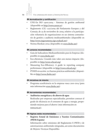 competitividad
     en Euskadi
     RSE y
86                    Una aproximación desde la Innovación Social

       Normalización y certificación:
      •	 UNE-En ISO 14001:2004 - Sistemas de gestión ambiental
         (disponible en http://www.aenor.es)
      •	 Reglamento (CE) 1221/2009 del Parlamento Europeo y del
         Consejo, de 25 de noviembre de 2009, relativo a la participa-
         ción voluntaria de organizaciones en un sistema comunita-
         rio de gestión y auditoría medioambientales (disponible en
         http://www.ingurumena.ejgv.euskadi.net)
      •	 Norma Ekoskan 2004 (disponible en www.ihobe.net)

       Lecturas recomendadas:
      •	 Guía de Indicadores Medioambientales para la Empresa (dis-
         ponible en www.ihobe.net)
      •	 Eco-eficiencia. Creando más valor con menos impacto (dis-
         ponible en http://www.wbcsd.org)
      •	 Measuring Eco-Efficiency: A guide to reporting company
         performance (disponible en http://www.wbcsd.org)
      •	 PYMES en acción: 212 buenas prácticas ambientales (disponi-
         ble en http://www.ihobe.net)

       Iniciativas de interés:
      •	 Programa ecoeficiencia en la empresa vasca 2010-2014 (para
         más información www.ihobe.net)

       Herramientas recomendadas:
      •	 Auditorías	energéticas	y	de	ahorro	de	agua
         Realizadas por empresas especializadas, permiten conocer el
         grado de eficiencia en el consumo de agua y energía, propo-
         niendo mejoras para el ahorro (más información en
         www.eve.es).

       Páginas webs recomendadas:
      •	 Registro	 Estatal	 de	 Emisiones	 y	 Fuentes	 Contaminantes	
         (PRTR­España)
         Información sobre emisiones del Reglamento E-PRTR y de
         autorizaciones ambientales integradas, así como documentos
         de Mejores Técnicas Disponibles
 