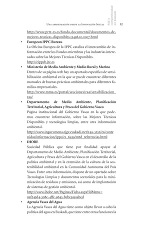 competitividad
                                                                en Euskadi
                                                                RSE y
                  Una aproximación desde la Innovación Social                    87

     http://www.prtr-es.es/fondo-documental/documentos-de-
     mejores-tecnicas-disponibles,15498,10,2007.html
•	   European	IPPC	Bureau
     La Oficina Europea de la IPPC cataliza el intercambio de in-
     formación entre los Estados miembros y las industrias intere-
     sadas sobre las Mejores Técnicas Disponibles.
     http://eippcb.jrc.es
•	   Ministerio	de	Medio	Ambiente	y	Medio	Rural	y	Marino
     Dentro de su página web hay un apartado específico de sensi-
     bilización ambiental en la que se puede encontrar diferentes
     manuales de buenas prácticas ambientales para diferentes fa-
     milias empresariales.
     http://www.mma.es/portal/secciones/raa/sensibilizacion_
     raa/
•	   Departamento	 de	 Medio	 Ambiente,	 Planificación	
     Territorial,	Agricultura	y	Pesca	del	Gobierno	Vasco
     Página institucional del Gobierno Vasco en la que pode-
     mos encontrar información, sobre las Mejores Técnicas
     Disponibles y tecnologías limpias, entre otra información
     ambiental.
     http://www.ingurumena.ejgv.euskadi.net/r49-3252/es/conte
     nidos/informacion/ippc/es_6939/mtd_referencias.html
•	   IHOBE
     Sociedad Pública que tiene por finalidad apoyar al
     Departamento de Medio Ambiente, Planificación Territorial,
     Agricultura y Pesca del Gobierno Vasco en el desarrollo de la
     política ambiental y en la extensión de la cultura de la sos-
     tenibilidad ambiental en la Comunidad Autónoma del País
     Vasco. Entre otra información, dispone de un apartado sobre
     Tecnologías Limpias y documentos sectoriales para la mini-
     mización de residuos y emisiones, así como de implantación
     de sistemas de gestión ambiental.
     http://www.ihobe.net/Paginas/Ficha.aspx?IdMenu=
     0af245d4-508c-4ffe-9643-bcbc5a914bcd
•	   Agencia	Vasca	del	Agua
	    La Agencia Vasca del Agua tiene como objeto llevar a cabo la
     política del agua en Euskadi, que tiene entre otras funciones la
 