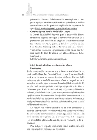 competitividad
     en Euskadi
     RSE y
88                    Una aproximación desde la Innovación Social

               promoción e impulso de la innovación tecnológica en el cam-
               po del agua y la información y formación para elevar el nivel de
               conocimientos de las personas implicadas en la gestión del
               agua. http://www.uragentzia.euskadi.net/u81-0002/es
      •	       Centro	Regional	para	la	Producción	Limpia
               El Centro de Actividad Regional para la Producción Limpia
               tiene como objetivo principal la promoción y difusión de la
               prevención y la reducción en origen de la contaminación en
               los sectores industrial, agrícola y turístico. Dispone de una
               base de datos de casos prácticos de minimización de residuos
               y emisiones realizados por empresas de los países que for-
               man parte del Plan de Acción para el Mediterráneo (fichas
               MedClean).
               http://www.cprac.org/es/greco/medcleans

               3.3.2. Cambio climático y emisiones de efecto
               invernadero
      Según la definición propuesta por la Convención Marco de las
      Naciones Unidas sobre Cambio Climático (1992) por cambio cli-
      mático «se entiende un cambio de clima atribuido directa o indi-
      rectamente a la actividad humana que altera la composición de la
      atmósfera mundial y que se suma a la variabilidad natural del cli-
      ma observada durante períodos de tiempo comparables» debido a la
      emisión de gases de efecto invernadero (GEI), como el dióxido de
      carbono, y la deforestación y que puede provocar «efectos nocivos
      significativos en la composición, la capacidad de recuperación o la
      productividad de los ecosistemas naturales o sujetos a ordenación, o
      en el funcionamiento de los sistemas socioeconómicos, o en la salud
      y el bienestar humanos».
           Los efectos del cambio climático ya se están empezando a
      notar en determinados sectores productivos como consecuencia
      del incremento de la temperatura media (pe. sector vitivinícola),
      pero también ha originado una nueva oportunidad de negocio
      (pe. actividades relacionadas con la energía renovable) y de in-
      novación.
           Para mitigar el impacto relacionado con el cambio climático,
      una empresa debe, por orden de prioridad:
 