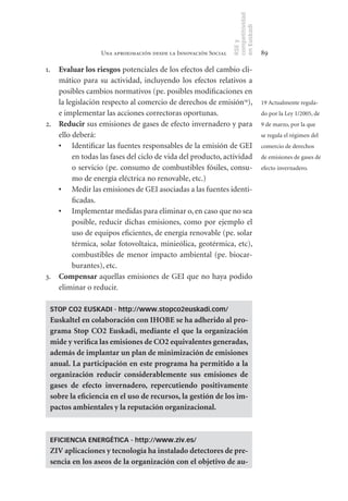 competitividad
                                                                en Euskadi
                                                                RSE y
                  Una aproximación desde la Innovación Social                    89

1. Evaluar	los	riesgos potenciales de los efectos del cambio cli-
   mático para su actividad, incluyendo los efectos relativos a
   posibles cambios normativos (pe. posibles modificaciones en
   la legislación respecto al comercio de derechos de emisión19),                19 Actualmente regula-
   e implementar las acciones correctoras oportunas.                             do por la Ley 1/2005, de
2. Reducir sus emisiones de gases de efecto invernadero y para                   9 de marzo, por la que
   ello deberá:                                                                  se regula el régimen del
   •	 Identificar las fuentes responsables de la emisión de GEI                  comercio de derechos
        en todas las fases del ciclo de vida del producto, actividad             de emisiones de gases de
        o servicio (pe. consumo de combustibles fósiles, consu-                  efecto invernadero.
        mo de energía eléctrica no renovable, etc.)
   •	 Medir las emisiones de GEI asociadas a las fuentes identi-
        ficadas.
   •	 Implementar medidas para eliminar o, en caso que no sea
        posible, reducir dichas emisiones, como por ejemplo el
        uso de equipos eficientes, de energía renovable (pe. solar
        térmica, solar fotovoltaica, minieólica, geotérmica, etc),
        combustibles de menor impacto ambiental (pe. biocar-
        burantes), etc.
3. Compensar	aquellas emisiones de GEI que no haya podido
   eliminar o reducir.

 STOP CO2 EUSKADI - http://www.stopco2euskadi.com/
 Euskaltel	en	colaboración	con	IHOBE	se	ha	adherido	al	pro-
 grama	 Stop	 CO2	 Euskadi,	 mediante	 el	 que	 la	 organización	
 mide	y	verifica	las	emisiones	de	CO2	equivalentes	generadas,	
 además	de	implantar	un	plan	de	minimización	de	emisiones	
 anual.	La	participación	en	este	programa	ha	permitido	a	la	
 organización	 reducir	 considerablemente	 sus	 emisiones	 de	
 gases	 de	 efecto	 invernadero,	 repercutiendo	 positivamente	
 sobre	la	eficiencia	en	el	uso	de	recursos,	la	gestión	de	los	im-
 pactos	ambientales	y	la	reputación	organizacional.	



 EFICIENCIA ENERGÉTICA - http://www.ziv.es/
 ZIV	aplicaciones	y	tecnología	ha	instalado	detectores	de	pre-
 sencia	en	los	aseos	de	la	organización	con	el	objetivo	de	au-
 