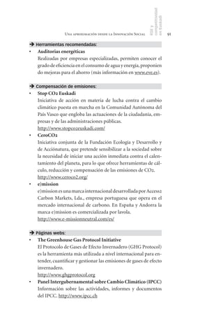 competitividad
                                                               en Euskadi
                                                               RSE y
                 Una aproximación desde la Innovación Social                    91

 Herramientas recomendadas:
•	 Auditorias	energéticas	
   Realizadas por empresas especializadas, permiten conocer el
   grado de eficiencia en el consumo de agua y energía, proponien
   do mejoras para el ahorro (más información en www.eve.es).

 Compensación de emisiones:
•	 Stop	CO2	Euskadi
   Iniciativa de acción en materia de lucha contra el cambio
   climático puesta en marcha en la Comunidad Autónoma del
   País Vasco que engloba las actuaciones de la ciudadanía, em-
   presas y de las administraciones públicas.
   http://www.stopco2euskadi.com/
•	 CeroCO2
   Iniciativa conjunta de la Fundación Ecología y Desarrollo y
   de Acciónatura, que pretende sensibilizar a la sociedad sobre
   la necesidad de iniciar una acción inmediata contra el calen-
   tamiento del planeta, para lo que ofrece herramientas de cál-
   culo, reducción y compensación de las emisiones de CO2.
   http://www.ceroco2.org/
•	 e)mission
   e)mission es una marca internacional desarrollada por Access2
   Carbon Markets, Lda., empresa portuguesa que opera en el
   mercado internacional de carbono. En España y Andorra la
   marca e)mission es comercializada por lavola.
   http://www.e-missionneutral.com/es/

 Páginas webs:
•	 The	Greenhouse	Gas	Protocol	Initiative
   El Protocolo de Gases de Efecto Invernadero (GHG Protocol)
   es la herramienta más utilizada a nivel internacional para en-
   tender, cuantificar y gestionar las emisiones de gases de efecto
   invernadero.
   http://www.ghgprotocol.org
•	 Panel	Intergubernamental	sobre	Cambio	Climático	(IPCC)
   Información sobre las actividades, informes y documentos
   del IPCC. http://www.ipcc.ch
 