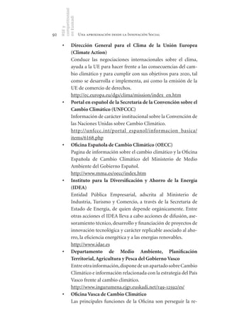 competitividad
     en Euskadi
     RSE y
92                    Una aproximación desde la Innovación Social

      •	       Dirección	 General	 para	 el	 Clima	 de	 la	 Unión	 Europea	
               (Climate	Action)
               Conduce las negociaciones internacionales sobre el clima,
               ayuda a la UE para hacer frente a las consecuencias del cam-
               bio climático y para cumplir con sus objetivos para 2020, tal
               como se desarrolla e implementa, así como la emisión de la
               UE de comercio de derechos.
               http://ec.europa.eu/dgs/clima/mission/index_en.htm
      •	       Portal	en	español	de	la	Secretaría	de	la	Convención	sobre	el	
               Cambio	Climático	(UNFCCC)
               Información de carácter institucional sobre la Convención de
               las Naciones Unidas sobre Cambio Climático.
               http://unfccc.int/portal_espanol/informacion_basica/
               items/6168.php
      •	       Oficina	Española	de	Cambio	Climático	(OECC)
               Pagina de información sobre el cambio climático y la Oficina
               Española de Cambio Climático del Ministerio de Medio
               Ambiente del Gobierno Español.
               http://www.mma.es/oecc/index.htm
      •	       Instituto	 para	 la	 Diversificación	 y	 Ahorro	 de	 la	 Energía	
               (IDEA)
               Entidad Pública Empresarial, adscrita al Ministerio de
               Industria, Turismo y Comercio, a través de la Secretaría de
               Estado de Energía, de quien depende orgánicamente. Entre
               otras acciones el IDEA lleva a cabo acciones de difusión, ase-
               soramiento técnico, desarrollo y financiación de proyectos de
               innovación tecnológica y carácter replicable asociado al aho-
               rro, la eficiencia energética y a las energías renovables.
               http://www.idae.es
      •	       Departamento	 de	 Medio	 Ambiente,	 Planificación	
               Territorial,	Agricultura	y	Pesca	del	Gobierno	Vasco
               Entre otra información, dispone de un apartado sobre Cambio
               Climático e información relacionada con la estrategia del País
               Vasco frente al cambio climático.
               http://www.ingurumena.ejgv.euskadi.net/r49-12592/es/
      •	       Oficina	Vasca	de	Cambio	Climático
               Las principales funciones de la Oficina son perseguir la re-
 