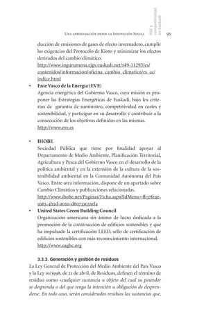 competitividad
                                                                en Euskadi
                                                                RSE y
                  Una aproximación desde la Innovación Social                    93

     ducción de emisiones de gases de efecto invernadero, cumplir
     las exigencias del Protocolo de Kioto y minimizar los efectos
     derivados del cambio climático.
     http://www.ingurumena.ejgv.euskadi.net/r49-11293/es/
     contenidos/informacion/oficina_cambio_climatico/es_cc/
     indice.html
•	   Ente	Vasco	de	la	Energía	(EVE)
     Agencia energética del Gobierno Vasco, cuya misión es pro-
     poner las Estrategias Energéticas de Euskadi, bajo los crite-
     rios de garantía de suministro, competitividad en costes y
     sostenibilidad, y participar en su desarrollo y contribuir a la
     consecución de los objetivos definidos en las mismas.
     http://www.eve.es

•	   IHOBE
     Sociedad Pública que tiene por finalidad apoyar al
     Departamento de Medio Ambiente, Planificación Territorial,
     Agricultura y Pesca del Gobierno Vasco en el desarrollo de la
     política ambiental y en la extensión de la cultura de la sos-
     tenibilidad ambiental en la Comunidad Autónoma del País
     Vasco. Entre otra información, dispone de un apartado sobre
     Cambio Climático y publicaciones relacionadas.
     http://www.ihobe.net/Paginas/Ficha.aspx?IdMenu=fb37fe4e-
     9363-4b2d-a020-d60733033ef4
•	   United	States	Green	Building	Council
     Organización americana sin ánimo de lucro dedicada a la
     promoción de la construcción de edificios sostenibles y que
     ha impulsado la certificación LEED, sello de certificación de
     edificios sostenibles con más reconocimiento internacional.
     http://www.usgbc.org

     3.3.3. Generación y gestión de residuos
La Ley General de Protección del Medio Ambiente del País Vasco
y la Ley 10/1998, de 21 de abril, de Residuos, definen el término de
residuo como «cualquier sustancia u objeto del cual su poseedor
se desprenda o del que tenga la intención u obligación de despren-
derse. En todo caso, serán considerados residuos las sustancias que,
 