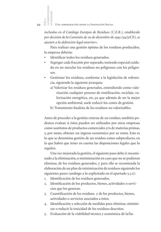 competitividad
     en Euskadi
     RSE y
94                    Una aproximación desde la Innovación Social

      incluidas en el Catálogo Europeo de Residuos (C.E.R.), establecido
      por decisión de la Comisión de 20 de diciembre de 1993 (94/3/CE), se
      ajusten a la definición legal anterior».
          Para realizar una gestión óptima de los residuos producidos,
      la empresa debería:
      •	 Identificar todos los residuos generados.
      •	 Segregar cada fracción por separado, teniendo especial cuida-
          do en no mezclar los residuos no peligrosos con los peligro-
          sos.
      •	 Gestionar los residuos, conforme a la legislación de referen-
          cia, siguiendo la siguiente jerarquía:
          a) Valorizar los residuos generados, entendiendo como valo-
               rización cualquier proceso de reutilización, reciclaje, va-
               lorización energética, etc.,ya que además de ser la mejor
               opción ambiental, suele reducir los costes de gestión.
          b) Tratamiento finalista de los residuos no valorizables.

      Antes de proceder a la gestión externa de un residuo, también po-
      demos evaluar si éstos pueden ser utilizados por otras empresas
      como sustitutos de productos comerciales y/o de materias primas,
      y, por tanto, obtener un ingreso económico por su venta. Esto es
      lo que se denomina gestión de un residuo como subproducto, en
      la que habrá que tener en cuenta las disposiciones legales que lo
      regulen.
          Una vez mejorada la gestión, el siguiente paso debe ir encami-
      nado a la eliminación, o minimización en caso que no se pudieran
      eliminar, de los residuos generados, y para ello se recomienda la
      elaboración de un plan de minimización de residuos siguiendo los
      siguientes pasos (análogo a lo explicitado en el apartado 5.3.1):
      1. Identificación de los residuos generados.
      2. Identificación de los productos, bienes, actividades o servi-
          cios que los generan.
      3. Cuantificación de los residuos y de los productos, bienes,
          actividades o servicios asociados a éstos.
      4. Identificación y selección de medidas para eliminar, minimi-
          zar o reducir la toxicidad de los residuos descritos.
      5. Evaluación de la viabilidad técnica y económica de la/las
 