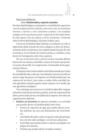 competitividad
                                                                 en Euskadi
                                                                 RSE y
                   Una aproximación desde la Innovación Social                    97

    http://www.ihobe.net
          3.3.4. Biodiversidad y espacios naturales
Por diversidad biológica se entiende la «variabilidad de organismos
vivos de cualquier fuente, incluidos, entre otras cosas, los ecosistemas
terrestres y marinos y otros ecosistemas acuáticos y los complejos
ecológicos de los que forman parte; comprende la diversidad dentro
de cada especie, entre las especies y de los ecosistemas» (Convenio
sobre la diversidad biológica, Naciones Unidas, 1992).
     Conservar la biodiversidad existente en el planeta no sólo es
importante desde el punto de vista ecológico, es decir, de funcio-
namiento de los ecosistemas, sino también desde el punto de vista
económico, al ser la fuente de materias primas, y científico, como
fuente de investigación, entre otros aspectos.
     Por eso, el uso de la tierra y de los recursos naturales debería
hacerse de una manera sostenible, es decir, de manera que permi-
ta nuestro desarrollo sin comprometer el desarrollo de las gene-
raciones futuras.
     El impacto sobre la diversidad vendrá determinado por el tipo
de actividad llevada a cabo (pe. una industria extractiva tendrá un
mayor riesgo de generar un impacto en la biodiversidad que una
empresa de servicios) y por cómo se realice dicha actividad (pe.
una agricultura intensiva genera mayor impacto en el medio que
una agricultura ecológica).
     Una estrategia para preservar la biodiversidad debe integrar
elementos tanto de prevención y gestión, como de restauración de
daños, provocados por las actividades de la empresa. Por tanto, las
organizaciones deberían:
1. Realizar	un	inventario de aspectos asociados a su actividad
     que puedan afectar a la biodiversidad, entre otros:
     •	 Fuentes de captación de agua que puedan afectar al me-
         dio ambiente (pe. por una disminución del nivel freáti-
         co).
     •	 Actividades llevadas a cabo en espacios naturales protegi-
         dos o de alto valor ecológico y en terrenos adyacentes.
     •	 Actividades que puedan afectar a especies protegidas o en
         peligro de extinción.
     •	 Vertidos que puedan afectar al medio acuático.
 