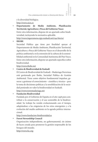 competitividad
                                                                 en Euskadi
                                                                 RSE y
                   Una aproximación desde la Innovación Social                    99

     y la diversidad biológica.
     http://www.uicn.es
•	   Departamento	 de	 Medio	 Ambiente,	 Planificación	
     Territorial,	Agricultura	y	Pesca	del	Gobierno	Vasco
     Entre otra información, dispone de un apartado sobre biodi-
     versidad, incluyendo la normativa aplicable.
     http://www.ingurumena.ejgv.euskadi.net/r49-bio/es/
•	   IHOBE
     Sociedad Pública que tiene por finalidad apoyar al
     Departamento de Medio Ambiente, Planificación Territorial,
     Agricultura y Pesca del Gobierno Vasco en el desarrollo de la
     política ambiental y en la extensión de la cultura de la sosteni-
     bilidad ambiental en la Comunidad Autónoma del País Vasco.
     Entre otra información, dispone un apartado específico sobre
     biodiversidad.
     http://www.ihobe.net
•	   Centro	de	Biodiversidad	de	Euskadi
     El Centro de Biodiversidad de Euskadi - Madariaga Dorretxea
     está gestionado por Ihobe, Sociedad Pública de Gestión
     Ambiental. Tiene como objetivo fundamental impulsar, ge-
     nerar y gestionar el conocimiento - científico y técnico - para
     la toma de decisiones políticas y la sensibilización de la socie-
     dad poniendo en valor la biodiversidad en Euskadi.
     http://www.torremadariaga.net
•	   Fundación	Biodiversidad
     Fundada por el Gobierno de España en el año 1998 para con-
     tribuir a la conservación y el uso sostenible de la biodiver-
     sidad. Su trabajo ha venido evolucionando con el tiempo,
     adaptándose a las exigencias de los retos emergentes y a la
     evolución del medio ambiente en la agenda política interna-
     cional.
     http://www.fundacion-biodiversidad.es
•	   Forest	Stewardship	Council
     Organización independiente, no gubernamental, sin ánimo
     de lucro creada para promover la gestión responsable de los
     bosques del mundo.
     http://www.fsc.org
 