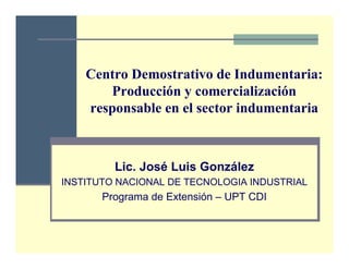 Centro Demostrativo de Indumentaria:
       Producción y comercialización
    responsable en el sector indumentaria



         Lic. José Luis González
INSTITUTO NACIONAL DE TECNOLOGIA INDUSTRIAL
       Programa de Extensión – UPT CDI
 