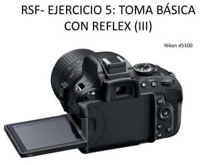 RSF- EJERCICIO 5: TOMA BÁSICA 
CON REFLEX (III) 
Nikon d5100 
 