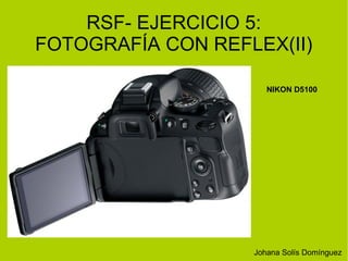 RSF- EJERCICIO 5: 
FOTOGRAFÍA CON REFLEX(II) 
NIKON D5100 
Johana Solís Domínguez 
 