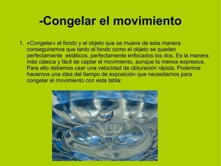 -Congelar el movimiento 
1. «Congelar» el fondo y el objeto que se mueve de esta manera 
conseguiremos que tanto el fondo como el objeto se queden 
perfectamente estáticos, perfectamente enfocados los dos. Es la manera 
más clásica y fácil de captar el movimiento, aunque la menos expresiva. 
Para ello debemos usar una velocidad de obturación rápida. Podemos 
hacernos una idea del tiempo de exposición que necesitamos para 
congelar el movimiento con esta tabla: 
 