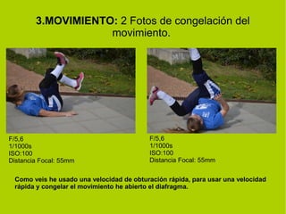 3.MOVIMIENTO: 2 Fotos de congelación del 
movimiento. 
F/5,6 
1/1000s 
ISO:100 
Distancia Focal: 55mm 
F/5,6 
1/1000s 
ISO:100 
Distancia Focal: 55mm 
Como veis he usado una velocidad de obturación rápida, para usar una velocidad 
rápida y congelar el movimiento he abierto el diafragma. 
 