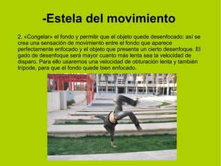 -Estela del movimiento 
2. «Congelar» el fondo y permitir que el objeto quede desenfocado: así se 
crea una sensación de movimiento entre el fondo que aparece 
perfectamente enfocado y el objeto que presenta un cierto desenfoque. El 
gado de desenfoque será mayor cuanto más lenta sea la velocidad de 
disparo. Para ello usaremos una velocidad de obturación lenta y también 
trípode, para que el fondo quede bien enfocado. 
 