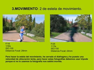 3.MOVIMIENTO: 2 de estela de movimiento. 
F/18 
1/30s 
ISO:100 
Distancia Focal: 29mm 
F/25 
1/13s 
ISO:100 
Distancia Focal: 24mm 
Para hacer la estela del movimiento, he cerrado el diafragma y he puesto una 
velocidad de obturación lenta, para hacer estas fotografías debemos usar trípode 
porque si no lo usamos la fotografía nos saldrá movida. 
 