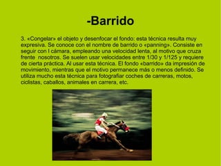-Barrido 
3. «Congelar» el objeto y desenfocar el fondo: esta técnica resulta muy 
expresiva. Se conoce con el nombre de barrido o «panning». Consiste en 
seguir con l cámara, empleando una velocidad lenta, al motivo que cruza 
frente nosotros. Se suelen usar velocidades entre 1/30 y 1/125 y requiere 
de cierta práctica. Al usar esta técnica. El fondo «barrido» da impresión de 
movimiento, mientras que el motivo permanece más o menos definido. Se 
utiliza mucho esta técnica para fotografiar coches de carreras, motos, 
ciclistas, caballos, animales en carrera, etc. 
 