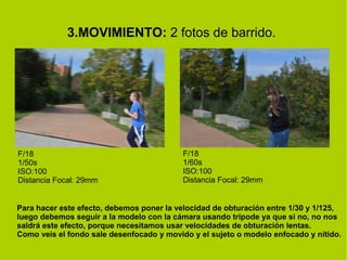 3.MOVIMIENTO: 2 fotos de barrido. 
F/18 
1/50s 
ISO:100 
Distancia Focal: 29mm 
F/18 
1/60s 
ISO:100 
Distancia Focal: 29mm 
Para hacer este efecto, debemos poner la velocidad de obturación entre 1/30 y 1/125, 
luego debemos seguir a la modelo con la cámara usando trípode ya que si no, no nos 
saldrá este efecto, porque necesitamos usar velocidades de obturación lentas. 
Como veis el fondo sale desenfocado y movido y el sujeto o modelo enfocado y nítido. 
 