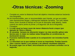 -Otras técnicas: -Zooming 
• Consiste en variar la distancia focal del objetivo mientras estamos haciendo 
una fotografía. 
No es imprescindible, pero si recomendable usar trípode, ya que se suelen 
usar exposiciones largas y diafragmas bastante cerrados, Tan solo debes 
hacer zoom durante el tiempo en el que el obturador esté abierto, hasta 
cuando se cierre (entre el primer y el segundo clik de la fotografía). 
Consejos: 
1. Lo más usual es hacer zoom de menor distancia focal a mayor (por 
ejemplo de 10mm a 20mm). 
2. Al necesitar tiempos de obturación largos ( es más sencillo aplicar esta 
técnica así), lo mejor es realizar estas fotografías en condiciones de 
iluminación escasa. 
3. Funciona realmente bien cuando en la composición van incluidos fuente 
de luz. 
4. La velocidad con la que realizas el zoom es importante. Puedes hacerlo 
más o menos rápido o con pausas y así obtener resultados distintos. 
5. Se puede jugar con el flash, sincronización en la primera cortinilla o en la 
segunda. 
 