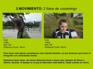 3.MOVIMIENTO: 2 fotos de «zooming» 
F/20 
1/40s 
ISO:100 
Distancia Focal: 18mm 
F/25 
1/30s 
ISO:100 
Distancia Focal: 35mm 
Para hacer este efecto necesitamos usar trípode también, ya que tenemos que hacer la 
fotografía con velocidades lentas. 
Debemos hacer zoom de menor distancia focal a mayor (por ejemplo de 20mm a 
30mm), durante el tiempo en el que el obturador esté abierto, hasta cuando se cierre. 
 