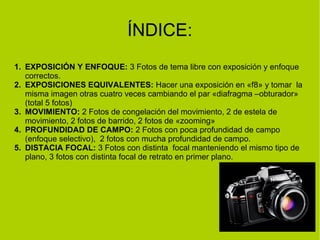 ÍNDICE: 
1. EXPOSICIÓN Y ENFOQUE: 3 Fotos de tema libre con exposición y enfoque 
correctos. 
2. EXPOSICIONES EQUIVALENTES: Hacer una exposición en «f8» y tomar la 
misma imagen otras cuatro veces cambiando el par «diafragma –obturador» 
(total 5 fotos) 
3. MOVIMIENTO: 2 Fotos de congelación del movimiento, 2 de estela de 
movimiento, 2 fotos de barrido, 2 fotos de «zooming» 
4. PROFUNDIDAD DE CAMPO: 2 Fotos con poca profundidad de campo 
(enfoque selectivo), 2 fotos con mucha profundidad de campo. 
5. DISTACIA FOCAL: 3 Fotos con distinta focal manteniendo el mismo tipo de 
plano, 3 fotos con distinta focal de retrato en primer plano. 
 