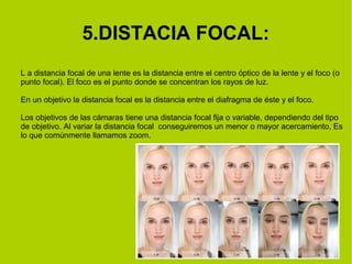 5.DISTACIA FOCAL: 
L a distancia focal de una lente es la distancia entre el centro óptico de la lente y el foco (o 
punto focal). El foco es el punto donde se concentran los rayos de luz. 
En un objetivo la distancia focal es la distancia entre el diafragma de éste y el foco. 
Los objetivos de las cámaras tiene una distancia focal fija o variable, dependiendo del tipo 
de objetivo. Al variar la distancia focal conseguiremos un menor o mayor acercamiento, Es 
lo que comúnmente llamamos zoom. 
 